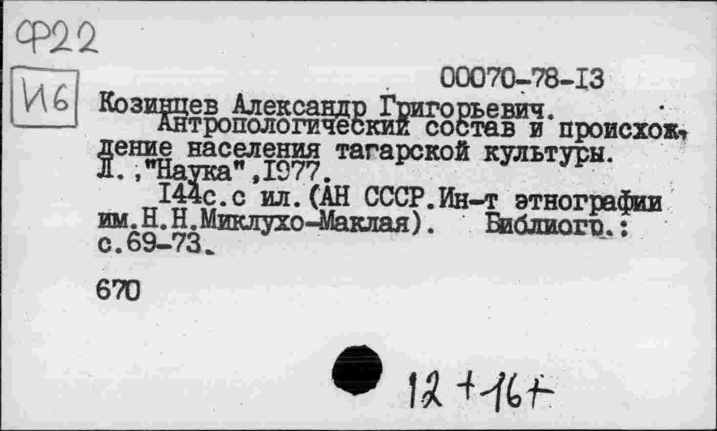 ﻿Ф22
Иб Коз:
00070-78-13
Григорьевич.
Антропологический состав и происхожу Двние населения тагарской культуры.
л. ."Наука”,1977.
Я-с ил. (АН СССР.Ин-т этнографии им. Н.Н. Миклухо-Маклая). Еиблиогр.ї О • 69*“ ( о *.
670
